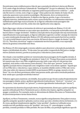 Encontramos mais evidência para o fato de que a punição do inferno é eterna em Marcos 
9.43, onde o fogo do inferno é chamado de “inextinguível” (to pyr to asbeston). No verso 48 
do mesmo capítulo são utilizadas as seguintes palavras para descrever o inferno: “...onde 
não lhe morre o verme, nem o fogo se apaga”. Estas palavras são citadas de Isaías 66.24, 
onde elas aparecem num cenário escatológico. Obviamente, deve-se interpretá-las 
figuradamente, e não literalmente. O objetivo das figuras, porém, é que o tormento e 
angústia internos, simbolizados pelo verme, nunca terão fim e os sofrimentos exteriores 
simbolizados pelo fogo nunca cessarão. Se as figuras utilizadas nesta passagem não 
significam sofrimento sem fim, então elas não significarão coisa alguma. 
Outra figura que retrata os tormentos do inferno é apresentada em Mateus 13.41,42: 
“Mandará o Filho do homem os seus anjos que ajuntarão, e os lançarão na fornalha acesa; ali 
haverá choro e ranger de dentes”. Embora a duração eterna da punição não seja mencionada 
especificamente nessa passagem, as figuras utilizadas sugerem o caráter amargo do remorso 
e a auto-condenação desesperada. Mateus (25.30) adiciona outra parte horrível ao cenário: 
“E o servo inútil lançai-o para fora, nas trevas. Ali haverá choro e ranger de dentes” (cp. Mt 
22.13). “Para fora, nas trevas” sugere o isolamento terrível do perdido, e sua separação 
eterna da graciosa comunhão com Deus. 
Em Mateus 25.46 é empregado o mesmo adjetivo para descrever a duração da punição do 
ímpio e da felicidade do salvo. “E irão estes [os que estão à esquerda do Rei] para o castigo 
eterno (kolasin aionion), porém os justos para a vida eterna (zoen aionion)”. 
Em relação a isso também podem ser mencionadas duas passagens do Evangelho de João. A 
primeira é o famoso “Evangelho em miniatura”, João 3.16: “Porque Deus amou ao mundo de 
tal maneira que deu o seu Filho unigênito para que todo o que nele crê não pereça (me 
apoletai), mas tenha a vida eterna (zoen aionion)”. Fica claro que “perecer” neste verso 
significa punição eterna comparado com o trigésimo-sexto verso deste capítulo: “Aquele que 
crê no Filho tem a vida eterna; o que, todavia, se mantém rebelde contra o Filho não verá a 
vida, mas sobre ele repousa (reside [ASV] ou permanece [NIV]; no grego, menei) a ira de 
Deus”. Se a ira de Deus permanece sobre uma pessoa assim, que outra conclusão podemos 
tirar senão que a punição envolvida é eterna? 
Voltamos agora para examinar, em detalhe, duas palavras que foram usadas freqüentemente 
nas passagens citadas acima: apollymi (geralmente traduzida por “destruir”, “arruinar”; na 
voz passiva, “estar perdido” ou “perecer”) e aionios (geralmente traduzido por “eterno”). 
Os oponentes da doutrina da punição eterna, freqüentemente, dizem que a palavra apollymi, 
quando utilizada pelo Novo Testamento para o destino dos ímpios, significa aniquilar ou 
apagar a existência. Por exemplo, tanto os Adventistas do Sétimo Dia como os Testemunhas 
de Jeová interpretam o termo dessa forma. 
Apollymi, no Novo Testamento, contudo, nunca significa aniquilamento. Esta palavra nunca 
significa aniquilar quando é aplicada a outras coisas que não o destino eterno do homem. (1) 
Às vezes, apollymi simplesmente significa “estar perdido”. A palavra é utilizada nesse 
sentido nas três parábolas acerca do “perdido”, em Lucas 15 - para designar a ovelha 
perdida, a moeda perdida e o filho perdido. No caso do filho, sua perdição significava que ele 
 