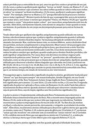 estava perdido para a comunhão do seu pai, uma vez que fora contra o propósito de seu pai. 
(2) Às vezes, a palavra apollymi pode significar “tornar-se inútil”. Assim, em Mateus 9.17, ela 
é utilizada para mostrar o que acontece aos odres velhos quando se coloca vinho novo neles: 
os odres “se rompem” ou ficam inutilizados. (3) Às vezes, apollymi é usado para significar 
“matar”. Por exemplo, observe-se Mateus 2.13: “porque Herodes há de procurar o menino 
para o matar (apolesai)”. Mesmo à parte do fato de que a passagem fala acerca da tentativa 
para matar Jesus, será matar o mesmo que aniquilar? Vimos, em Mateus 10.28, que “aqueles 
que matam o corpo” “não podem matar a alma” - por causa disso aniquilamento está fora de 
questão. Além disso, estritamente falando, nem mesmo se aniquila o corpo quando se mata 
um homem. As partículas de um corpo em decomposição passam para outras formas de 
matéria. 
Tendo observado que apollymi não significa aniquilamento quando utilizado em outras 
formas, não deveríamos esperar que a palavra significa aniquilamento quando é utilizada 
para descrever o destino final dos ímpios. Tal mudança abrupta de sentido teria de ser 
atestada claramente. Mas, conforme temos visto, os ensinos bíblicos, acerca do destino final 
dos perdidos, excluem completamente o aniquilamento. Observamos várias passagens dos 
Evangelhos, a maioria delas proferida pelo próprio Jesus, que descrevem a sorte final dos 
ímpios como sendo um tormento continuado e sem fim. À luz deste ensinamento claro, 
somos levados a concluir que apollymi, quando usado para o destino final dos perdidos, não 
pode significar aniquilamento. Por causa disso não devemos nos deixar enganar pela 
ressonância de palavras como “destruir” ou “perecer”, quando estas são utilizadas nas 
traduções, como se elas provassem que os ímpios deverão ser aniquilados. Apollymi, quando 
utilizado para descrever o destino último daqueles que não estão em Cristo (conforme em 
Mt 10.28; 18.14; Lc 13.3; Jo 3.16; 10.28; Rm 2.12; 1 Co 1.18; Fp 3.19; 2 Pe 2.1; 3.16), significa 
perdição eterna, uma perdição que consiste na perda interminável da comunhão com Deus, 
que é, ao mesmo tempo, em estado de tormento ou dor interminável. 
Prosseguimos agora, examinando o significado da palavra aionios, geralmente traduzida por 
“eterno” ou “que dura para sempre” em nossas traduções. Arndte Gingrich, em seu Greek - 
English Lexicon of the New Testament (Léxico Grego-Inglês do Novo Testamento), sugere 
três significados para aionios: (1) sem início, (2) sem início ou fim, e (3) sem fim. O segundo 
significado da palavra é aplicado a Deus, como em Romanos 16.26, onde Paulo fala sobre o 
mandamento do Deus eterno. Quando aionios é utilizado para descrever o destino futuro 
seja do povo de Deus, seja do ímpio, significa sem fim (conforme significado (3)). 
A palavra aionio é, freqüentemente, utilizada pelo Novo Testamento para descrever a 
felicidade futura interminável do povo de Deus. Nós a encontramos empregada assim em 
Mateus 25.46, onde se diz que aos justos é dito que ingressem na vida eterna. Também 
encontramos a palavra empregada dessa forma em João 10.28: “Eu lhes dou [às minhas 
ovelhas] a vida eterna; jamais perecerão, eternamente, e ninguém as arrebatará da minha 
mão”. Além disso, encontramos aionios utilizado para descrever a glória eterna que aguarda 
os crentes, como em 2 Timóteo 2.10, o eterno peso de glória em 2 Coríntios 4.17, as eternas 
“coisas que são invisíveis” em contraste com as transitórias “coisas visíveis” em 2 Coríntios 
4.18, o edifício eterno de Deus que nos aguarda na morte em 2 Coríntios 5.1, a redenção 
eterna e a herança eterna que Cristo obteve para nós segundo Hebreus 9.12,15. 
Se, porém a palavra aionios significa sem fim quando aplicada à felicidade futura dos 
 