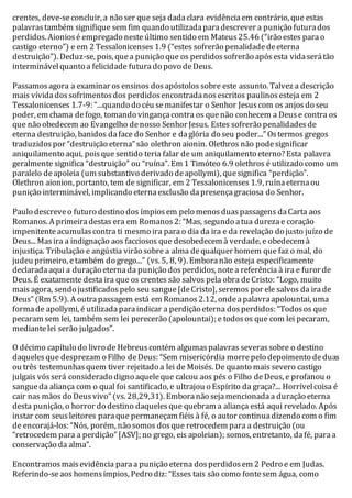 crentes, deve-se concluir, a não ser que seja dada clara evidência em contrário, que estas 
palavras também signifique sem fim quando utilizada para descrever a punição futura dos 
perdidos. Aionios é empregado neste último sentido em Mateus 25.46 (“irão estes para o 
castigo eterno”) e em 2 Tessalonicenses 1.9 (“estes sofrerão penalidade de eterna 
destruição”). Deduz-se, pois, que a punição que os perdidos sofrerão após esta vida será tão 
interminável quanto a felicidade futura do povo de Deus. 
Passamos agora a examinar os ensinos dos apóstolos sobre este assunto. Talvez a descrição 
mais vívida dos sofrimentos dos perdidos encontrada nos escritos paulinos esteja em 2 
Tessalonicenses 1.7-9: “...quando do céu se manifestar o Senhor Jesus com os anjos do seu 
poder, em chama de fogo, tomando vingança contra os que não conhecem a Deus e contra os 
que não obedecem ao Evangelho de nosso Senhor Jesus. Estes sofrerão penalidades de 
eterna destruição, banidos da face do Senhor e da glória do seu poder...” Os termos gregos 
traduzidos por “destruição eterna” são olethron aionin. Olethros não pode significar 
aniquilamento aqui, pois que sentido teria falar de um aniquilamento eterno? Esta palavra 
geralmente significa “destruição” ou “ruína”. Em 1 Timóteo 6.9 olethros é utilizado como um 
paralelo de apoleia (um substantivo derivado de apollymi), que significa “perdição”. 
Olethron aionion, portanto, tem de significar, em 2 Tessalonicenses 1.9, ruína eterna ou 
punição interminável, implicando eterna exclusão da presença graciosa do Senhor. 
Paulo descreve o futuro destino dos ímpios em pelo menos duas passagens da Carta aos 
Romanos. A primeira destas era em Romanos 2: “Mas, segundo a tua dureza e coração 
impenitente acumulas contra ti mesmo ira para o dia da ira e da revelação do justo juízo de 
Deus... Mas ira a indignação aos facciosos que desobedecem à verdade, e obedecem à 
injustiça. Tribulação e angústia virão sobre a alma de qualquer homem que faz o mal, do 
judeu primeiro, e também do grego...” (vs. 5, 8, 9). Embora não esteja especificamente 
declarada aqui a duração eterna da punição dos perdidos, note a referência à ira e furor de 
Deus. É exatamente desta ira que os crentes são salvos pela obra de Cristo: “Logo, muito 
mais agora, sendo justificados pelo seu sangue [de Cristo], seremos por ele salvos da ira de 
Deus” (Rm 5.9). A outra passagem está em Romanos 2.12, onde a palavra apolountai, uma 
forma de apollymi, é utilizada para indicar a perdição eterna dos perdidos: “Todos os que 
pecaram sem lei, também sem lei perecerão (apolountai); e todos os que com lei pecaram, 
mediante lei serão julgados”. 
O décimo capítulo do livro de Hebreus contém algumas palavras severas sobre o destino 
daqueles que desprezam o Filho de Deus: “Sem misericórdia morre pelo depoimento de duas 
ou três testemunhas quem tiver rejeitado a lei de Moisés. De quanto mais severo castigo 
julgais vós será considerado digno aquele que calcou aos pés o Filho de Deus, e profanou o 
sangue da aliança com o qual foi santificado, e ultrajou o Espírito da graça?... Horrível coisa é 
cair nas mãos do Deus vivo” (vs. 28,29,31). Embora não seja mencionada a duração eterna 
desta punição, o horror do destino daqueles que quebram a aliança está aqui revelado. Após 
instar com seus leitores para que permaneçam fiéis à fé, o autor continua dizendo com o fim 
de encorajá-los: “Nós, porém, não somos dos que retrocedem para a destruição (ou 
“retrocedem para a perdição” [ASV]; no grego, eis apoleian); somos, entretanto, da fé, para a 
conservação da alma”. 
Encontramos mais evidência para a punição eterna dos perdidos em 2 Pedro e em Judas. 
Referindo-se aos homens ímpios, Pedro diz: “Esses tais são como fonte sem água, como 
 