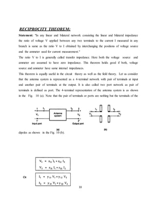 33
RECIPROCITY THEOREM:
Statement: "In any linear and bilateral network consisting the linear and bilateral impedance
the ratio of voltage V applied between any two terminals to the current I measured in any
branch is same as the ratio V to I obtained by interchanging the positions of voltage source
and the ammeter used for current measurement."
The ratio V to I is generally called transfer impedance. Here both the voltage source and
ammeter are assumed to have zero impedance. This theorem holds good if both, voltage
source and ammeter have same internal impedances.
This theorem is equally useful in the circuit theory as well as the field theory. Let us consider
that the antenna system is represented as a 4-terminal network with pair of terminals at input
and another pair of terminals at the output. It is also called two port network as pair of
terminals is defined as port. The 4-terminal representation of the antenna system is as shown
in the Fig. 10 (a). Note that the pair of terminals or ports are nothing but the terminals of the
dipoles as shown in the Fig. 10 (b).
 