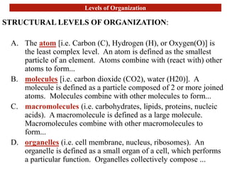 Levels of Organization
STRUCTURAL LEVELS OF ORGANIZATION:
A. The atom [i.e. Carbon (C), Hydrogen (H), or Oxygen(O)] is
the least complex level. An atom is defined as the smallest
particle of an element. Atoms combine with (react with) other
atoms to form...
B. molecules [i.e. carbon dioxide (CO2), water (H20)]. A
molecule is defined as a particle composed of 2 or more joined
atoms. Molecules combine with other molecules to form...
C. macromolecules (i.e. carbohydrates, lipids, proteins, nucleic
acids). A macromolecule is defined as a large molecule.
Macromolecules combine with other macromolecules to
form...
D. organelles (i.e. cell membrane, nucleus, ribosomes). An
organelle is defined as a small organ of a cell, which performs
a particular function. Organelles collectively compose ...
 