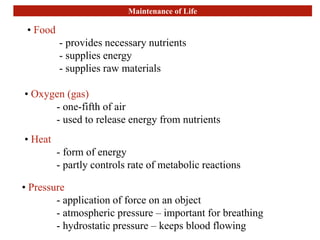 Maintenance of Life
• Food
- provides necessary nutrients
- supplies energy
- supplies raw materials
• Oxygen (gas)
- one-fifth of air
- used to release energy from nutrients
• Heat
- form of energy
- partly controls rate of metabolic reactions
• Pressure
- application of force on an object
- atmospheric pressure – important for breathing
- hydrostatic pressure – keeps blood flowing
 