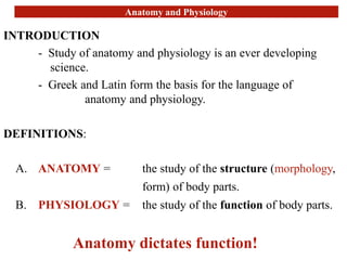 Anatomy and Physiology
INTRODUCTION
- Study of anatomy and physiology is an ever developing
science.
- Greek and Latin form the basis for the language of
anatomy and physiology.
DEFINITIONS:
A. ANATOMY = the study of the structure (morphology,
form) of body parts.
B. PHYSIOLOGY = the study of the function of body parts.
Anatomy dictates function!
 