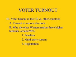 VOTER TURNOUT III. Voter turnout in the US vs. other countries A. Turnout in various elections… B. Why the other Western nations have higher turnouts- around 90%: 1. Penalties 2. Multi-party system 3. Registration 