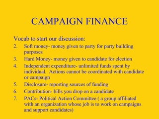 CAMPAIGN FINANCE Vocab to start our discussion: Soft money- money given to party for party building purposes Hard Money- money given to candidate for election Independent expenditure- unlimited funds spent by individual.  Actions cannot be coordinated with candidate or campaign Disclosure- reporting sources of funding Contribution- bills you drop on a candidate PACs- Political Action Committee ( a group affiliated with an organization whose job is to work on campaigns and support candidates) 