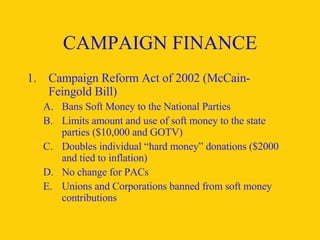 CAMPAIGN FINANCE Campaign Reform Act of 2002 (McCain- Feingold Bill) Bans Soft Money to the National Parties Limits amount and use of soft money to the state parties ($10,000 and GOTV) Doubles individual “hard money” donations ($2000 and tied to inflation) No change for PACs Unions and Corporations banned from soft money contributions 