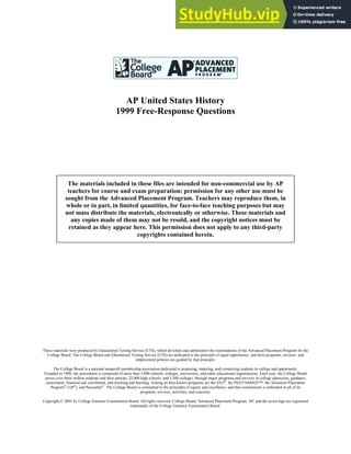 AP United States History
1999 Free-Response Questions
These materials were produced by Educational Testing Service (ETS), which develops and administers the examinations of the Advanced Placement Program for the
College Board. The College Board and Educational Testing Service (ETS) are dedicated to the principle of equal opportunity, and their programs, services, and
employment policies are guided by that principle.
The College Board is a national nonprofit membership association dedicated to preparing, inspiring, and connecting students to college and opportunity.
Founded in 1900, the association is composed of more than 3,900 schools, colleges, universities, and other educational organizations. Each year, the College Board
serves over three million students and their parents, 22,000 high schools, and 3,500 colleges, through major programs and services in college admission, guidance,
assessment, financial aid, enrollment, and teaching and learning. Among its best-known programs are the SAT®
, the PSAT/NMSQT™, the Advanced Placement
Program®
(AP®
), and Pacesetter®
. The College Board is committed to the principles of equity and excellence, and that commitment is embodied in all of its
programs, services, activities, and concerns.
Copyright © 2001 by College Entrance Examination Board. All rights reserved. College Board, Advanced Placement Program, AP, and the acorn logo are registered
trademarks of the College Entrance Examination Board.
The materials included in these files are intended for non-commercial use by AP
teachers for course and exam preparation; permission for any other use must be
sought from the Advanced Placement Program. Teachers may reproduce them, in
whole or in part, in limited quantities, for face-to-face teaching purposes but may
not mass distribute the materials, electronically or otherwise. These materials and
any copies made of them may not be resold, and the copyright notices must be
retained as they appear here. This permission does not apply to any third-party
copyrights contained herein.
 