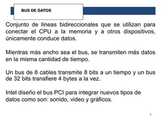 3BUS DE DATOSConjunto de líneas bidireccionales que se utilizan para conectar el CPU a la memoria y a otros dispositivos, únicamente conduce datos.Mientras más ancho sea el bus, se transmiten más datos en la misma cantidad de tiempo.Un bus de 8 cables transmite 8 bits a un tiempo y un bus de 32 bits transfiere 4 bytes a la vez.Intel diseño el bus PCI para integrar nuevos tipos de datos como son: sonido, video y gráficos.