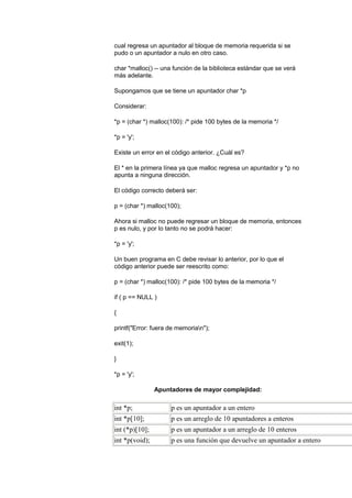cual regresa un apuntador al bloque de memoria requerida si se
pudo o un apuntador a nulo en otro caso.

char *malloc() -- una función de la biblioteca estándar que se verá
más adelante.

Supongamos que se tiene un apuntador char *p

Considerar:

*p = (char *) malloc(100): /* pide 100 bytes de la memoria */

*p = 'y';

Existe un error en el código anterior. ¿Cuál es?

El * en la primera línea ya que malloc regresa un apuntador y *p no
apunta a ninguna dirección.

El código correcto deberá ser:

p = (char *) malloc(100);

Ahora si malloc no puede regresar un bloque de memoria, entonces
p es nulo, y por lo tanto no se podrá hacer:

*p = 'y';

Un buen programa en C debe revisar lo anterior, por lo que el
código anterior puede ser reescrito como:

p = (char *) malloc(100): /* pide 100 bytes de la memoria */

if ( p == NULL )

{

printf("Error: fuera de memorian");

exit(1);

}

*p = 'y';

                Apuntadores de mayor complejidad:

int *p;              p es un apuntador a un entero
int *p[10];          p es un arreglo de 10 apuntadores a enteros
int (*p)[10];        p es un apuntador a un arreglo de 10 enteros
int *p(void);        p es una función que devuelve un apuntador a entero
 