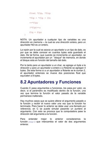 float *flp, *flq;

         *flp = *flp + 10;

         ++*flp;

         (*flp)++;

         flq = flp;
    }

NOTA: Un apuntador a cualquier tipo de variables es una
dirección en memoria -- la cual es una dirección entera, pero un
apuntador NO es un entero.

La razón por la cual se asocia un apuntador a un tipo de dato, es
por que se debe conocer en cuantos bytes esta guardado el
dato. De tal forma, que cuando se incrementa un apuntador, se
incrementa el apuntador por un ``bloque'' de memoria, en donde
el bloque esta en función del tamaño del dato.

Por lo tanto para un apuntador a un char, se agrega un byte a la
dirección y para un apuntador a entero o a flotante se agregan 4
bytes. De esta forma si a un apuntador a flotante se le suman 2,
el apuntador entonces se mueve dos posiciones float que
equivalen a 8 bytes.


8.2 Apuntadores y Funciones
Cuando C pasa argumentos a funciones, los pasa por valor, es
decir, si el parámetro es modificado dentro de la función, una
vez que termina la función el valor pasado de la variable
permanece inalterado.

Hay muchos casos que se quiere alterar el argumento pasado a
la función y recibir el nuevo valor una vez que la función ha
terminado. Para hacer lo anterior se debe usar una llamada por
referencia, en C se puede simular pasando un puntero al
argumento. Con esto se provoca que la computadora pase la
dirección del argumento a la función.

Para     entender mejor    lo  anterior  consideremos  la
función swap() que intercambia el valor de dos argumentos
enteros:
 
