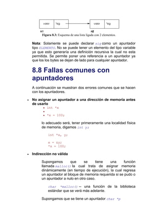 Figura 8.3: Esquema de una lista ligada con 2 elementos.

Nota: Solamente se puede declarar sig como un apuntador
tipo ELEMENTO. No se puede tener un elemento del tipo variable
ya que esto generaría una definición recursiva la cual no esta
permitida. Se permite poner una referencia a un apuntador ya
que los los bytes se dejan de lado para cualquier apuntador.


8.8 Fallas comunes con
apuntadores
A continuación se muestran dos errores comunes que se hacen
con los apuntadores.

No asignar un apuntador a una dirección de memoria antes
de usarlo
         int *x

         *x = 100;

     lo adecuado será, tener primeramente una localidad física
     de memoria, digamos int y;

          int *x, y;

          x = &y;
          *x = 100;

Indirección no válida

     Supongamos        que     se     tiene  una       función
     llamada malloc() la cual trata de asignar memoria
     dinámicamente (en tiempo de ejecución), la cual regresa
     un apuntador al bloque de memoria requerida si se pudo o
     un apuntador a nulo en otro caso.

          char     *malloc() -- una función de la biblioteca
          estándar que se verá más adelante.

     Supongamos que se tiene un apuntador char *p
 