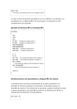 total = *ptr;
   /* The value in the address stored in ptr is assigned to total */



La mejor manera de aprender apuntadores es con la pr�ctica y los ejemplos. Los
apuntadores son un t�pico dif�cil. No se preocupen si el panorama no esta
completamente claro todav�a.


Ejemplo de Declaraci�n e Inicializaci�n

int main()
{
   int j;
   int k;
   int l;
   int *pt1; /* Declares an integer pointer */
   int *pt2; /* Declares an integer pointer */
   float values[100];
   float results[100];
   float *pt3; /* Declares a float pointer */
   float *pt4; /* Declares a float pointer */

    j = 1;
    k = 2;
    pt1 = &j; /* pt1 contains the address of the variable j */
    pt2 = &k; /* pt2 contains the address of variable k */
    pt3 = values;
       /* pt3 contains the address of the first element of values */
    pt3 = &values[0];
       /* This is the equivalent of the above statement */


    return 0;
}



Dereferenciacion de Apuntadores y Asignaci�n de valores

La dereferenciacion permite la manipulaci�n de los datos contenidos en la
direcci�n de memoria guardada en el apuntador. El apuntador guarda una
direcci�n de memoria. Al de referenciar un apuntador, podemos modificar los datos
o valores contenidos en esa direcci�n de memoria. El operadorunario �*�, es
utilizado para de referenciar a los apuntadores.


*pt1 =*pt1 + 2;
 