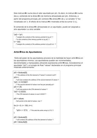 Esta instrucci�n suma dos al valor apuntado por pt1. Es decir, la instrucci�n suma
dos a; contenido de la direcci�n de memoria almacenada por pt1. Entonces, a
partir del programa principal, pt1 contiene �la direcci�n de j. La variable "j" fue
inicializada con 1. El efecto de la instrucci�n mostrada arriba es sumar 2 a j.


El contenido de la direcci�n almacenada en un apuntador, puede ser asignado a
otro apuntador o a otra variable


*pt2 = *pt1;
   /* assigns the contents of the memory pointed to by pt1 */
   /* to the contents of the memory pointer to by pt2; */
k = *pt2;
   /* assigns the contents of the address pointer to by pt2 to k. */




Aritm�tica de Apuntadores

 Parte del poder de los apuntadores proviene de la habilidad de hacer aritm�tica en
los apuntadores mismos. Los apuntadores pueden ser incrementados,
decrementados y manipulados utilizando expresiones aritm�ticas. Consideremos el
apuntador "pt3" y el arreglo de float "values" declarados en el programa principal
mostrado anteriormente:


pt3 = &values[0];
   /* The address of the first element of "values" is stored in pt3*/
pt3++;
   /* pt3 now contains the address of the second element of values */
*pt3 = 3.1415927;
   /* The second element of values now has pie (actually pi)*/
pt3 += 25;
   /* pt3 now points to the 27th element of values */
*pt3 = 2.22222;
   / The 27th element of values is now 2.22222 */


pt3 = values;
   /*pt3 points to the start of values, now */


for (ii = 0; ii < 100; ii++)
{
    *pt3++ = 37.0; /* This sets the entire array to 37.0 */
}

pt3 = &values[0];
   /* pt3 contains the address of the first element of values */
pt4 = &results[0];
 