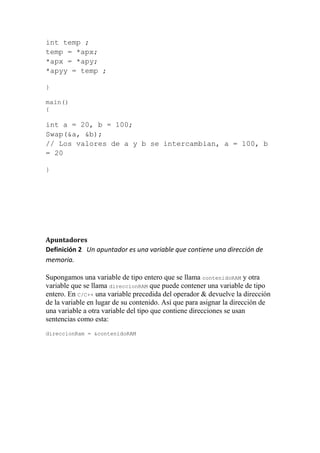 int temp ;
temp = *apx;
*apx = *apy;
*apyy = temp ;

}

main()
{

int a = 20, b = 100;
Swap(&a, &b);
// Los valores de a y b se intercambian, a = 100, b
= 20

}




Apuntadores
Definición 2 Un apuntador es una variable que contiene una dirección de
memoria.

Supongamos una variable de tipo entero que se llama contenidoRAM y otra
variable que se llama direccionRAM que puede contener una variable de tipo
entero. En C/C++ una variable precedida del operador & devuelve la dirección
de la variable en lugar de su contenido. Así que para asignar la dirección de
una variable a otra variable del tipo que contiene direcciones se usan
sentencias como esta:
direccionRam = &contenidoRAM
 