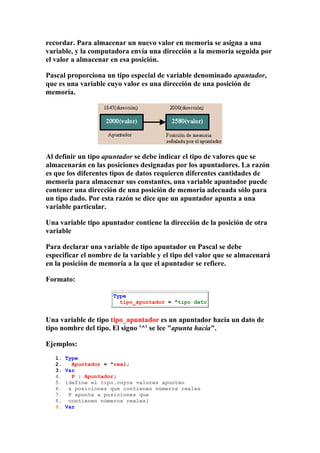 recordar. Para almacenar un nuevo valor en memoria se asigna a una
variable, y la computadora envía una dirección a la memoria seguida por
el valor a almacenar en esa posición.

Pascal proporciona un tipo especial de variable denominado apuntador,
que es una variable cuyo valor es una dirección de una posición de
memoria.




Al definir un tipo apuntador se debe indicar el tipo de valores que se
almacenarán en las posiciones designadas por los apuntadores. La razón
es que los diferentes tipos de datos requieren diferentes cantidades de
memoria para almacenar sus constantes, una variable apuntador puede
contener una dirección de una posición de memoria adecuada sólo para
un tipo dado. Por esta razón se dice que un apuntador apunta a una
variable particular.

Una variable tipo apuntador contiene la dirección de la posición de otra
variable

Para declarar una variable de tipo apuntador en Pascal se debe
especificar el nombre de la variable y el tipo del valor que se almacenará
en la posición de memoria a la que el apuntador se refiere.

Formato:

                      Type
                        tipo_apuntador = ^tipo dato


Una variable de tipo tipo_apuntador es un apuntador hacia un dato de
tipo nombre del tipo. El signo '^' se lee "apunta hacia".

Ejemplos:
   1.   Type
   2.     Apuntador = ^real;
   3.   Var
   4.     P : Apuntador;
   5.   {define el tipo,cuyos valores apuntan
   6.    a posiciones que contienen números reales
   7.    P apunta a posiciones que
   8.    contienen números reales}
   9.   Var
 