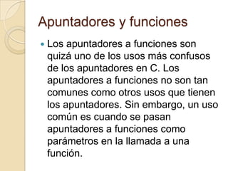 Apuntadores y funciones
 Los apuntadores a funciones son
quizá uno de los usos más confusos
de los apuntadores en C. Los
apuntadores a funciones no son tan
comunes como otros usos que tienen
los apuntadores. Sin embargo, un uso
común es cuando se pasan
apuntadores a funciones como
parámetros en la llamada a una
función.
 