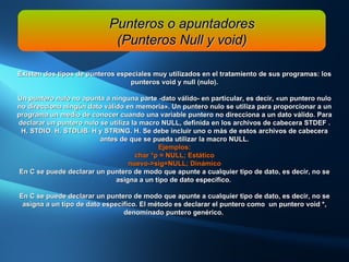 Existen dos tipos de punteros especiales muy utilizados en el tratamiento de sus programas: los punteros void y null (nulo). Un  puntero nulo  no apunta a ninguna parte -dato válido- en particular, es decir, «un puntero nulo no direcciona ningún dato válido en memoria». Un puntero nulo se utiliza para proporcionar a un programa un medio de conocer cuando una variable puntero no direcciona a un dato válido. Para declarar un puntero nulo se utiliza la macro NULL, definida en los archivos de cabecera STDEF . H, STDIO. H, STDLIB. H y STRING. H. Se debe incluir uno o más de estos archivos de cabecera antes de que se pueda utilizar la macro NULL. Ejemplos: char *p = NULL; Estático nuevo->sig=NULL; Dinámico En C se puede declarar un puntero de modo que apunte a cualquier tipo de dato, es decir, no se asigna a un tipo de dato específico.  En C se puede declarar un puntero de modo que apunte a cualquier tipo de dato, es decir, no se asigna a un tipo de dato específico. El método es declarar el puntero como  un puntero void *, denominado puntero genérico.  Punteros o apuntadores (Punteros Null y void) 