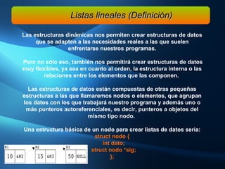 Las estructuras dinámicas nos permiten crear estructuras de datos que se adapten a las necesidades reales a las que suelen enfrentarse nuestros programas. Pero no sólo eso, también nos permitirá crear estructuras de datos muy flexibles, ya sea en cuanto al orden, la estructura interna o las relaciones entre los elementos que las componen.  Las estructuras de datos están compuestas de otras pequeñas estructuras a las que llamaremos nodos o elementos, que agrupan los datos con los que trabajará nuestro programa y además uno o más punteros autoreferenciales, es decir, punteros a objetos del mismo tipo nodo.  Una estructura básica de un nodo para crear listas de datos seria: struct nodo { int dato;  struct nodo *sig; }; Listas lineales (Definición) 