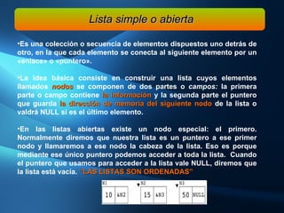 Es una colección o secuencia de elementos dispuestos uno detrás de otro, en la que cada elemento se conecta al siguiente elemento por un «enlace» o «puntero».  La idea básica consiste en construir una lista cuyos elementos llamados  nodos  se componen de dos partes o  campos:  la primera parte o campo contiene  la información  y la segunda parte el puntero que guarda  la dirección de memoria del siguiente nodo  de la lista o valdrá NULL si es el último elemento.  En las listas abiertas existe un nodo especial: el primero. Normalmente diremos que nuestra lista es un puntero a ese primer nodo y llamaremos a ese nodo la cabeza de la lista. Eso es porque mediante ese único puntero podemos acceder a toda la lista.  Cuando el puntero que usamos para acceder a la lista vale NULL, diremos que la lista está vacía.  “LAS LISTAS SON ORDENADAS” Lista simple o abierta 