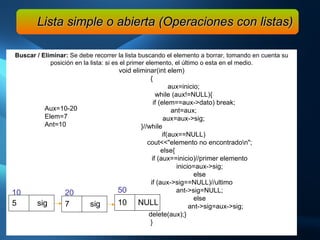 Buscar / Eliminar:  Se debe recorrer la lista buscando el elemento a borrar, tomando en cuenta su posición en la lista: si es el primer elemento, el último o esta en el medio. void eliminar(int elem) { aux=inicio; while (aux!=NULL){   if (elem==aux->dato) break; ant=aux; aux=aux->sig; }//while if(aux==NULL) cout<<"elemento no encontrado\n"; else{ if (aux==inicio)//primer elemento inicio=aux->sig; else if (aux->sig==NULL)//ultimo ant->sig=NULL; else ant->sig=aux->sig; delete(aux);} } Lista simple o abierta (Operaciones con listas) 5  sig 10  7  sig 20  10  NULL 50  Aux=10-20 Elem=7 Ant=10 