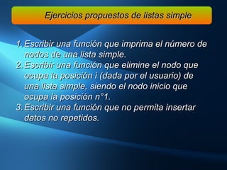 Ejercicios propuestos de listas simple Escribir una función que imprima el número de nodos de una lista simple. Escribir una función que elimine el nodo que ocupa la posición i (dada por el usuario) de una lista simple, siendo el nodo inicio que ocupa la posición n°1. Escribir una función que no permita insertar datos no repetidos. 