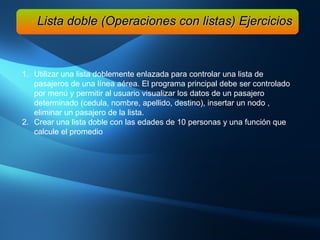 Lista doble (Operaciones con listas) Ejercicios Utilizar una lista doblemente enlazada para controlar una lista de pasajeros de una línea aérea. El programa principal debe ser controlado por menú y permitir al usuario visualizar los datos de un pasajero determinado (cedula, nombre, apellido, destino), insertar un nodo , eliminar un pasajero de la lista.  Crear una lista doble con las edades de 10 personas y una función que calcule el promedio 