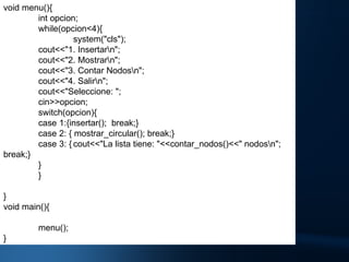 void menu(){ int opcion; while(opcion<4){ system("cls"); cout<<"1. Insertar\n"; cout<<"2. Mostrar\n"; cout<<"3. Contar Nodos\n"; cout<<"4. Salir\n"; cout<<"Seleccione: "; cin>>opcion; switch(opcion){ case 1:{insertar();  break;} case 2: { mostrar_circular(); break;} case 3: { cout<<"La lista tiene: "<<contar_nodos()<<" nodos\n"; break;} } } } void main(){ menu(); } 