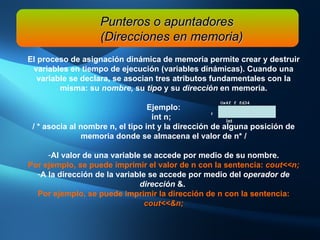 Punteros o apuntadores (Direcciones en memoria) El proceso de asignación dinámica de memoria permite crear y destruir variables en tiempo de ejecución (variables dinámicas). Cuando una variable se declara, se asocian tres atributos fundamentales con la misma: su  nombre,  su  tipo  y su  dirección  en memoria. Ejemplo: int n;  / * asocia al nombre n, el tipo int y la dirección de alguna posición de memoria donde se almacena el valor de n* / Al valor de una variable se accede por medio de su nombre. Por ejemplo, se puede imprimir el valor de n con la sentencia:  cout<<n;   A la dirección de la variable se accede por medio del  operador de dirección  &.  Por ejemplo, se puede imprimir la dirección de n con la sentencia:  cout<<&n; Ox4f f fd34 n int 