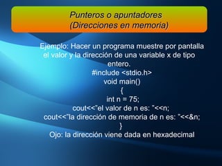 Ejemplo: Hacer un programa muestre por pantalla el valor y la dirección de una variable x de tipo entero. #include <stdio.h> void main() { int n = 75; cout<<”el valor de n es: ”<<n;  cout<<”la dirección de memoria de n es: ”<<&n; }  Ojo: la dirección viene dada en hexadecimal Punteros o apuntadores (Direcciones en memoria) 