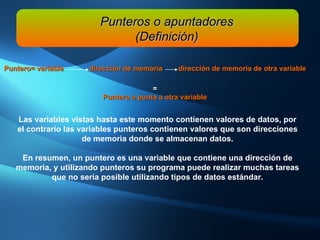 L as variables vistas hasta este momento contienen valores de datos, por el contrario las variables punteros contienen valores que son direcciones de memoria donde se almacenan datos. En resumen, un puntero es una variable que contiene una dirección de memoria, y utilizando punteros su programa puede realizar muchas tareas que no sería posible utilizando tipos de datos estándar. Punteros o apuntadores (Definición) Puntero= variable  dirección de memoria  dirección de memoria de otra variable = Puntero a punta a otra variable 