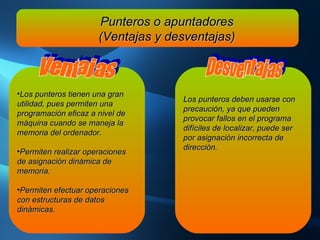 Punteros o apuntadores (Ventajas y desventajas) Los punteros tienen una gran utilidad, pues permiten una programación eficaz a nivel de máquina cuando se maneja la memoria del ordenador. Permiten realizar operaciones de asignación dinámica de memoria. Permiten efectuar operaciones con estructuras de datos dinámicas. Ventajas Los punteros deben usarse con precaución, ya que pueden provocar fallos en el programa difíciles de localizar, puede ser por asignación incorrecta de dirección.   Desventajas 
