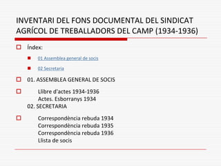 INVENTARI DEL FONS DOCUMENTAL DEL SINDICAT
AGRÍCOL DE TREBALLADORS DEL CAMP (1934-1936)
 Índex:
 01 Assemblea general de socis
 02 Secretaria
 01. ASSEMBLEA GENERAL DE SOCIS
 Llibre d'actes 1934-1936
Actes. Esborranys 1934
02. SECRETARIA
 Correspondència rebuda 1934
Correspondència rebuda 1935
Correspondència rebuda 1936
Llista de socis
 