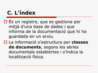 C. L'índex
 És un registre, que es gestiona per
mitjà d’una base de dades i que
informa de la documentació que hi ha
guardada en un arxiu.
 La informació s’estructura per classes
de documents, segons les sèries
documentals establertes i s’indica la
localització física.
 