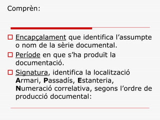 Comprèn:
 Encapçalament que identifica l’assumpte
o nom de la sèrie documental.
 Període en que s’ha produït la
documentació.
 Signatura, identifica la localització
Armari, Passadís, Estanteria,
Numeració correlativa, segons l’ordre de
producció documental:
 