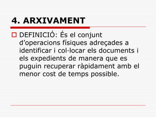 4. ARXIVAMENT
 DEFINICIÓ: És el conjunt
d’operacions físiques adreçades a
identificar i col·locar els documents i
els expedients de manera que es
puguin recuperar ràpidament amb el
menor cost de temps possible.
 
