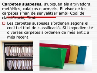 Carpetes suspeses, s’ubiquen als arxivadors
metàl·lics, calaixos o armaris. El visor de les
carpetes s’han de senyalitzar amb: Codi de
classificació, Títol.
 Les carpetes suspeses s’ordenen segons el
codi i el títol de classificació. Si l’expedient té
diverses carpetes s’ordenen de més antic a
més recent.
 