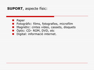 SUPORT, aspecte físic:
 Paper
 Fotogràfic: films, fotografies, microfilm
 Magnètic: cintes vídeo, cassets, disquets
 Òptic: CD- ROM, DVD, etc
 Digital: informació internet.
 