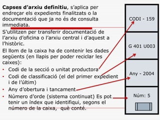CODI - 159
G 401 U003
Any - 2004
Núm: 5
Capses d’arxiu definitiu, s’aplica per
endreçar els expedients finalitzats o la
documentació que ja no és de consulta
immediata.
S’utilitzen per transferir documentació de
l’arxiu d’oficina o l’arxiu central i d’aquest a
l’històric.
El llom de la caixa ha de contenir les dades
següents (en llapis per poder reciclar les
caixes):
• Codi de la secció o unitat productora
• Codi de classificació (el del primer expedient
i de l’últim)
• Any d’obertura i tancament
• Número d’orde (sistema continuat) Es pot
tenir un índex que identifiqui, segons el
número de la caixa, què conté.
 