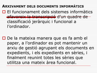 ARXIVAMENT DELS DOCUMENTS INFORMÀTICS
 El funcionament dels sistemes informàtics
afavoreix la transcripció d’un quadre de
classificació jeràrquic i funcional a
l’ordinador.
 De la mateixa manera que es fa amb el
paper, a l’ordinador es pot mantenir un
arxiu de gestió agrupant els documents en
expedients, i els expedients en sèries, i
finalment reunint totes les sèries que
utilitza una mateix àrea funcional.
 