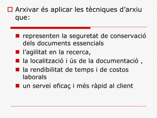  Arxivar és aplicar les tècniques d’arxiu
que:
 representen la seguretat de conservació
dels documents essencials
 l’agilitat en la recerca,
 la localització i ús de la documentació ,
 la rendibilitat de temps i de costos
laborals
 un servei eficaç i més ràpid al client
 