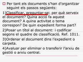  Per tant els documents s’han d’organitzar
seguint els passos següents:
1)Classificar, preguntar-se: per què serveix
el document? Quina acció fa aquest
document? A quina activitat o tema
correspon? De quin expedient forma part?
2)Posar un títol al document: i codificar
segons el quadre de classificació. Ref. 1011.
3)Ordenar el document dins l’expedient o
carpeta.
4)Avaluar per eliminar o transferir l’arxiu de
gestió o arxiu central.
 