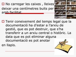  No carregar les caixes , lleixes
deixar una centímetres buits per manipular
amb facilitat.
 Tenir coneixement del temps legal que la
documentació ha d’estar a l’arxiu de
gestió, que es pot destruir, que s’ha
transferir a un arxiu central o històric. La
data que es pot eliminar alguna
documentació es pot anotar
en llapis.
 