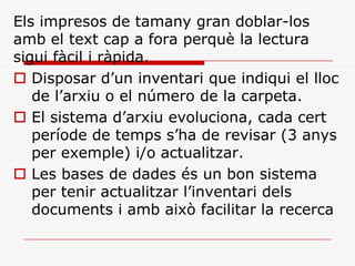 Els impresos de tamany gran doblar-los
amb el text cap a fora perquè la lectura
sigui fàcil i ràpida.
 Disposar d’un inventari que indiqui el lloc
de l’arxiu o el número de la carpeta.
 El sistema d’arxiu evoluciona, cada cert
període de temps s’ha de revisar (3 anys
per exemple) i/o actualitzar.
 Les bases de dades és un bon sistema
per tenir actualitzar l’inventari dels
documents i amb això facilitar la recerca
 