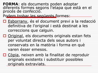 FORMA: els documents poden adoptar
diferents formes segons l’etapa que està en el
procés de confecció.
Podem trobar les següents formes:
 Esborrany, és el document previ a la redacció
definitiva de l’original i està destinat a les
correccions que calguin.
 Original, els documents originals estan fets
per voluntat directa dels seus autors i
conservats en la matèria i forma en què
varen ésser emesos.
 Còpia, neixen amb la finalitat de reproduir
originals existents i substituir possibles
originals extraviats.
 