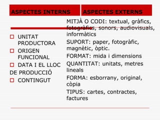 ASPECTES INTERNS
 UNITAT
PRODUCTORA
 ORIGEN
FUNCIONAL
 DATA I EL LLOC
DE PRODUCCIÓ
 CONTINGUT
MITJÀ O CODI: textual, gràfics,
fotogràfics, sonors, audiovisuals,
informàtics
SUPORT: paper, fotogràfic,
magnètic, òptic.
FORMAT: mida i dimensions
QUANTITAT: unitats, metres
lineals
FORMA: esborrany, original,
còpia
TIPUS: cartes, contractes,
factures
ASPECTES EXTERNS
 