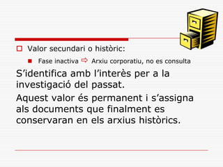  Valor secundari o històric:
 Fase inactiva  Arxiu corporatiu, no es consulta
S’identifica amb l’interès per a la
investigació del passat.
Aquest valor és permanent i s’assigna
als documents que finalment es
conservaran en els arxius històrics.
 