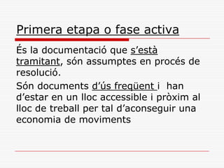 Primera etapa o fase activa
És la documentació que s’està
tramitant, són assumptes en procés de
resolució.
Són documents d’ús freqüent i han
d’estar en un lloc accessible i pròxim al
lloc de treball per tal d’aconseguir una
economia de moviments
 