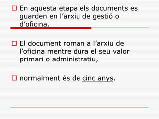  En aquesta etapa els documents es
guarden en l’arxiu de gestió o
d’oficina.
 El document roman a l’arxiu de
l’oficina mentre dura el seu valor
primari o administratiu,
 normalment és de cinc anys.
 