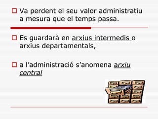  Va perdent el seu valor administratiu
a mesura que el temps passa.
 Es guardarà en arxius intermedis o
arxius departamentals,
 a l’administració s’anomena arxiu
central
 