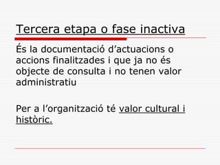 Tercera etapa o fase inactiva
És la documentació d’actuacions o
accions finalitzades i que ja no és
objecte de consulta i no tenen valor
administratiu
Per a l’organització té valor cultural i
històric.
 
